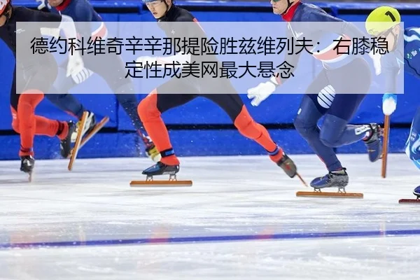 德约科维奇辛辛那提险胜兹维列夫：右膝稳定性成美网最大悬念