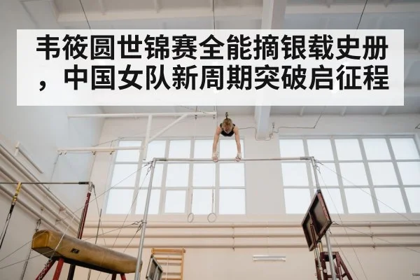韦筱圆世锦赛全能摘银载史册,中国女队新周期突破启征程