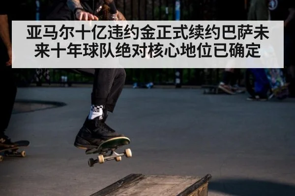 亚马尔十亿违约金正式续约巴萨未来十年球队绝对核心地位已确定
