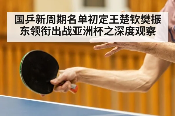 国乒新周期名单初定王楚钦樊振东领衔出战亚洲杯之深度观察